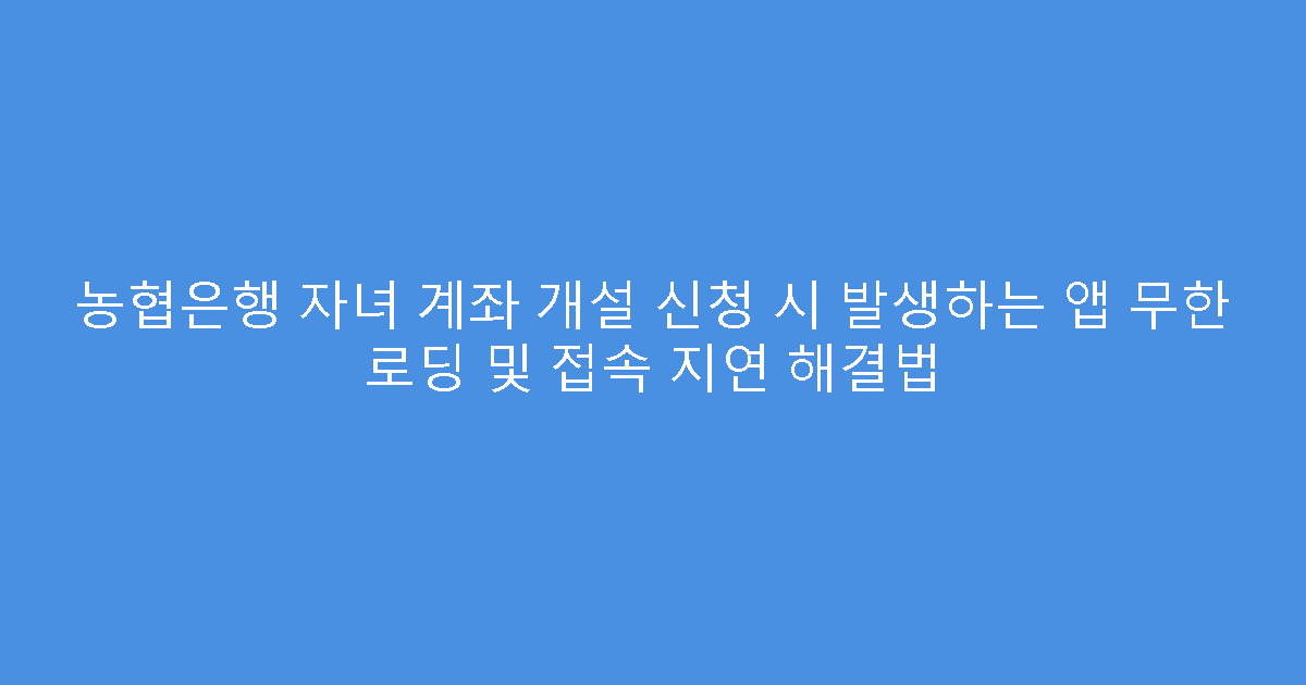농협은행 자녀 계좌 개설 신청 시 발생하는 앱 무한 로딩 및 접속 지연 해결법