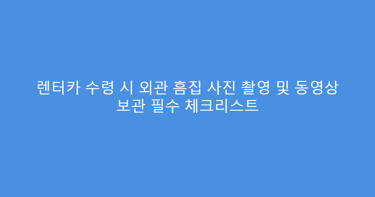 렌터카 수령 시 외관 흠집 사진 촬영 및 동영상 보관 필수 체크리스트