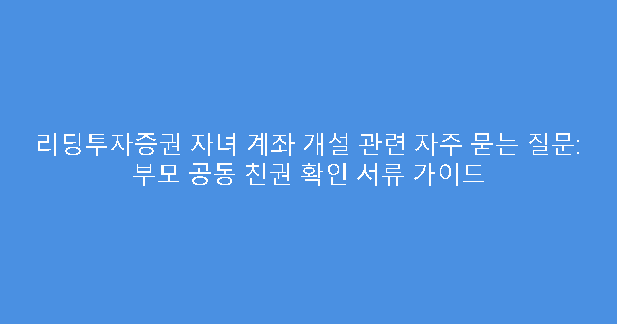 리딩투자증권 자녀 계좌 개설 관련 자주 묻는 질문: 부모 공동 친권 확인 서류 가이드