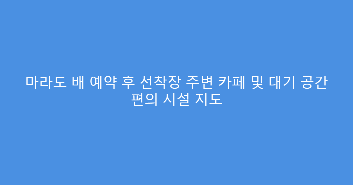 마라도 배 예약 후 선착장 주변 카페 및 대기 공간 편의 시설 지도