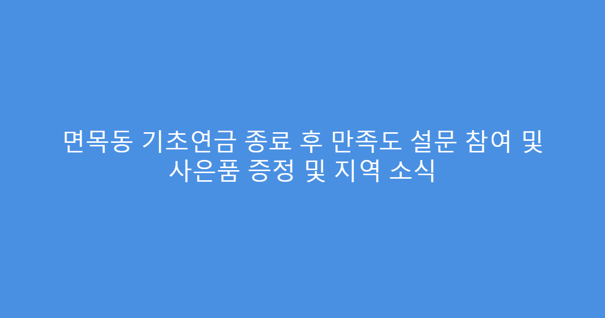 면목동 기초연금 종료 후 만족도 설문 참여 및 사은품 증정 및 지역 소식