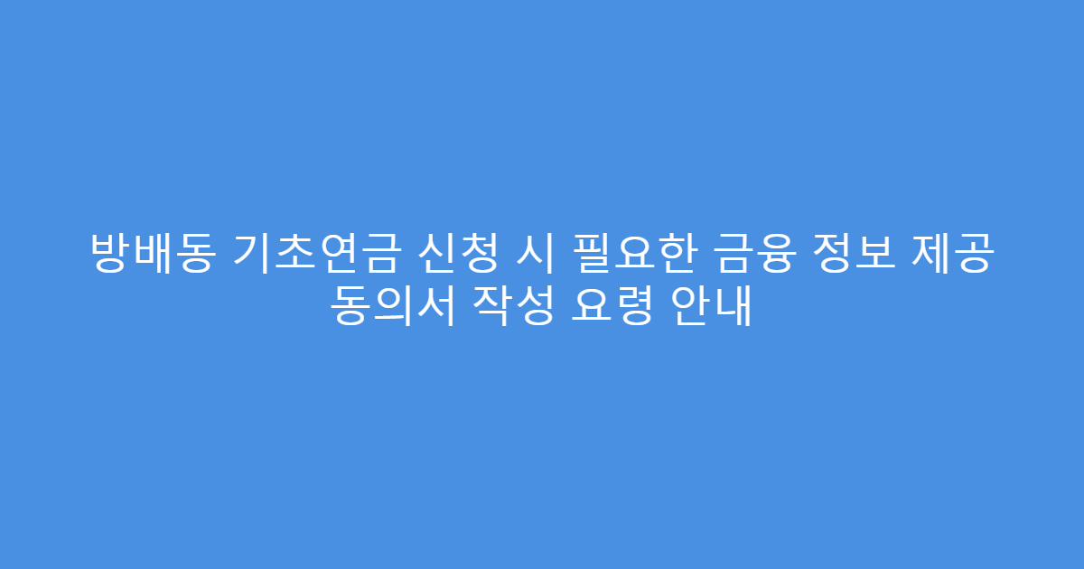 방배동 기초연금 신청 시 필요한 금융 정보 제공 동의서 작성 요령 안내