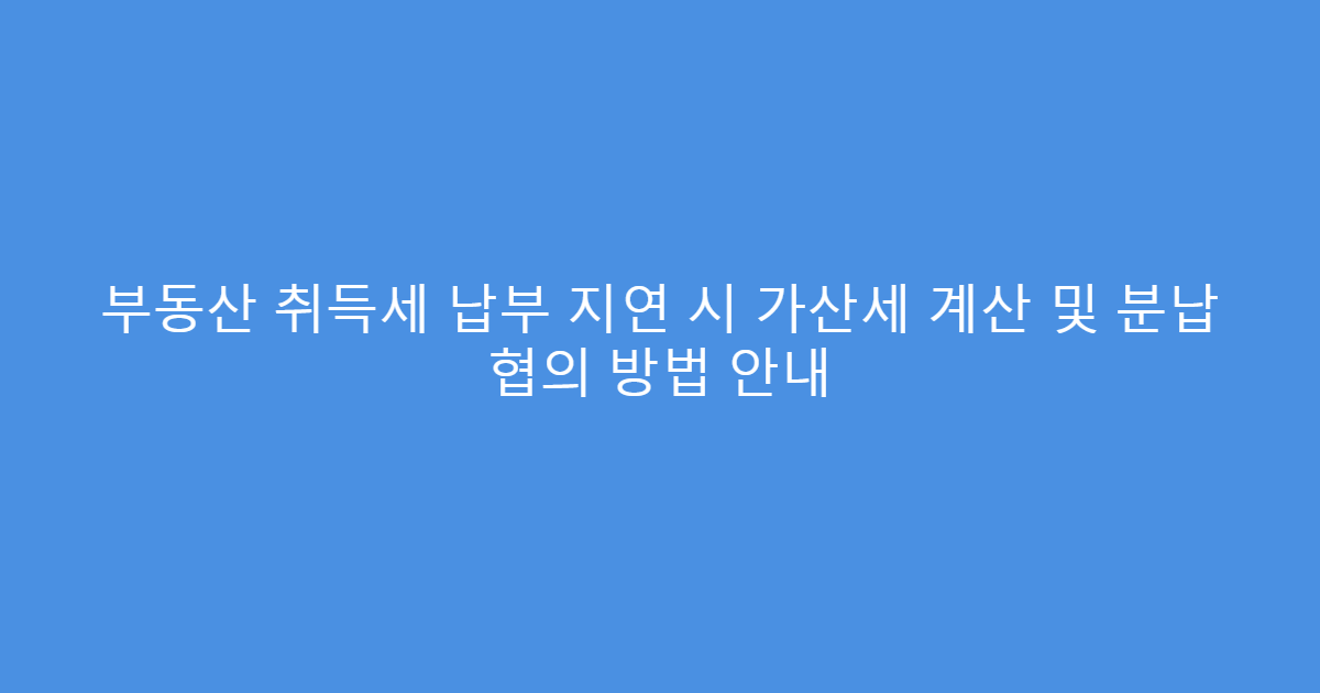 부동산 취득세 납부 지연 시 가산세 계산 및 분납 협의 방법 안내