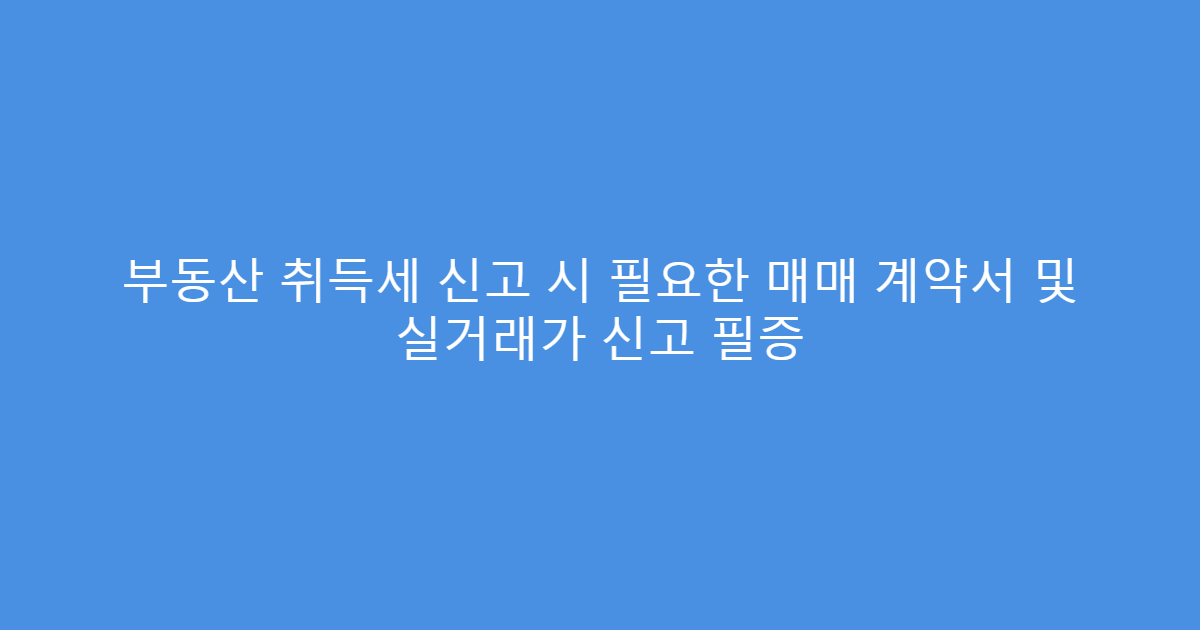 부동산 취득세 신고 시 필요한 매매 계약서 및 실거래가 신고 필증