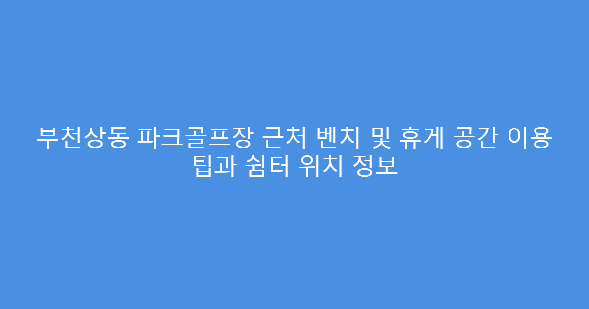 부천상동 파크골프장 근처 벤치 및 휴게 공간 이용 팁과 쉼터 위치 정보