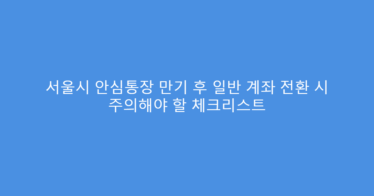 서울시 안심통장 만기 후 일반 계좌 전환 시 주의해야 할 체크리스트
