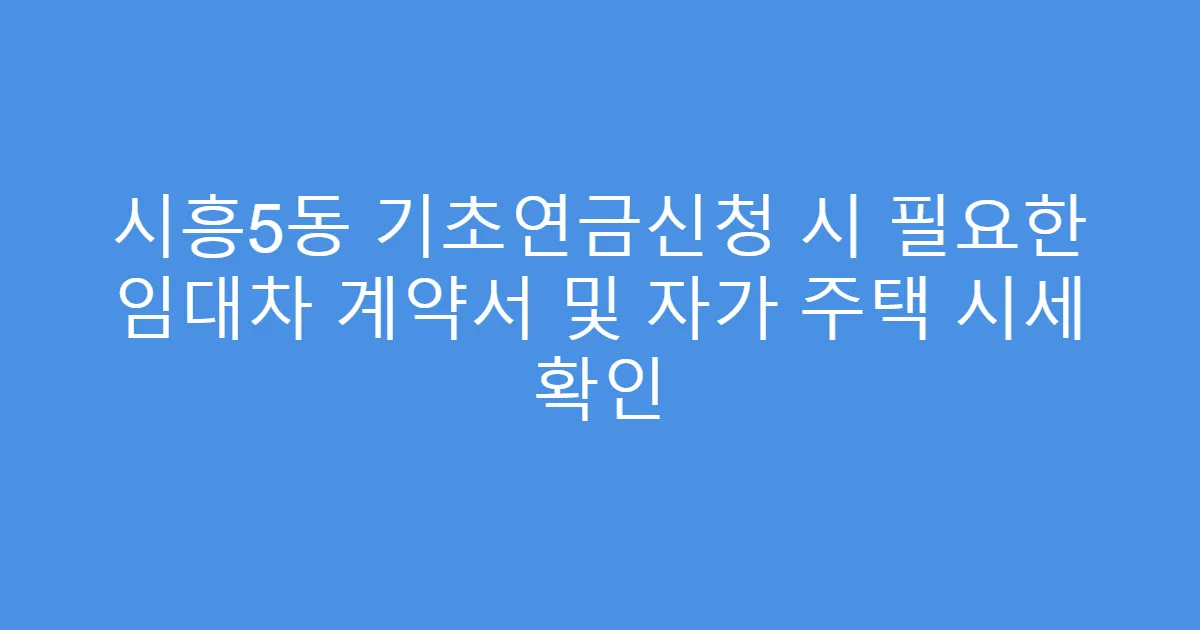시흥5동 기초연금신청 시 필요한 임대차 계약서 및 자가 주택 시세 확인