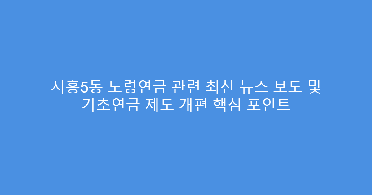 시흥5동 노령연금 관련 최신 뉴스 보도 및 기초연금 제도 개편 핵심 포인트