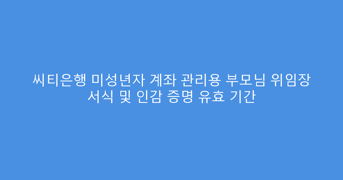 씨티은행 미성년자 계좌 관리용 부모님 위임장 서식 및 인감 증명 유효 기간