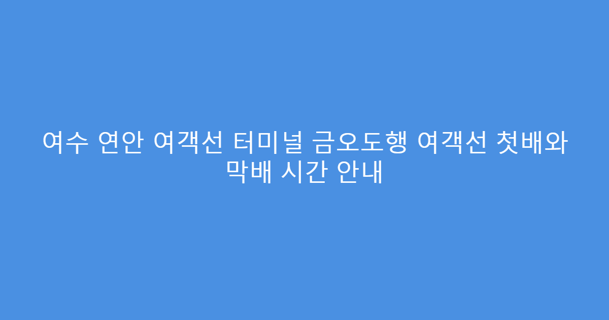 여수 연안 여객선 터미널 금오도행 여객선 첫배와 막배 시간 안내