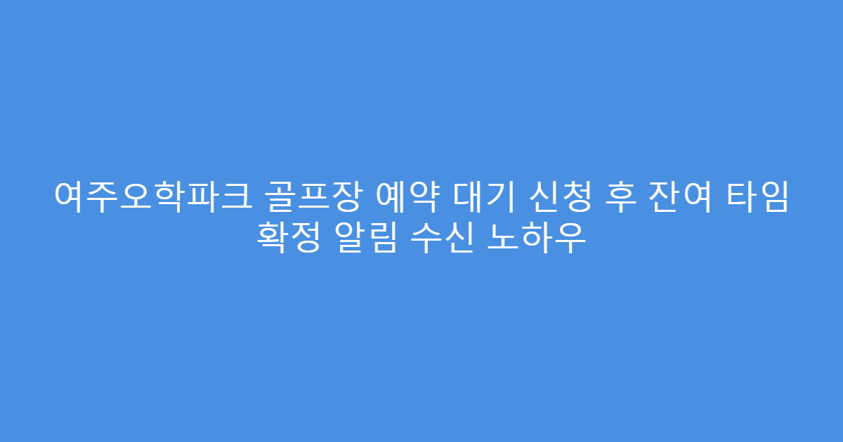 여주오학파크 골프장 예약 대기 신청 후 잔여 타임 확정 알림 수신 노하우