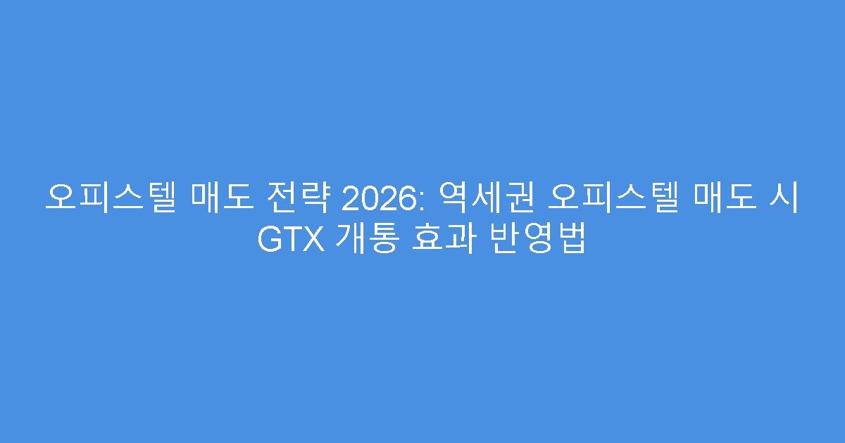 오피스텔 매도 전략 2026: 역세권 오피스텔 매도 시 GTX 개통 효과 반영법