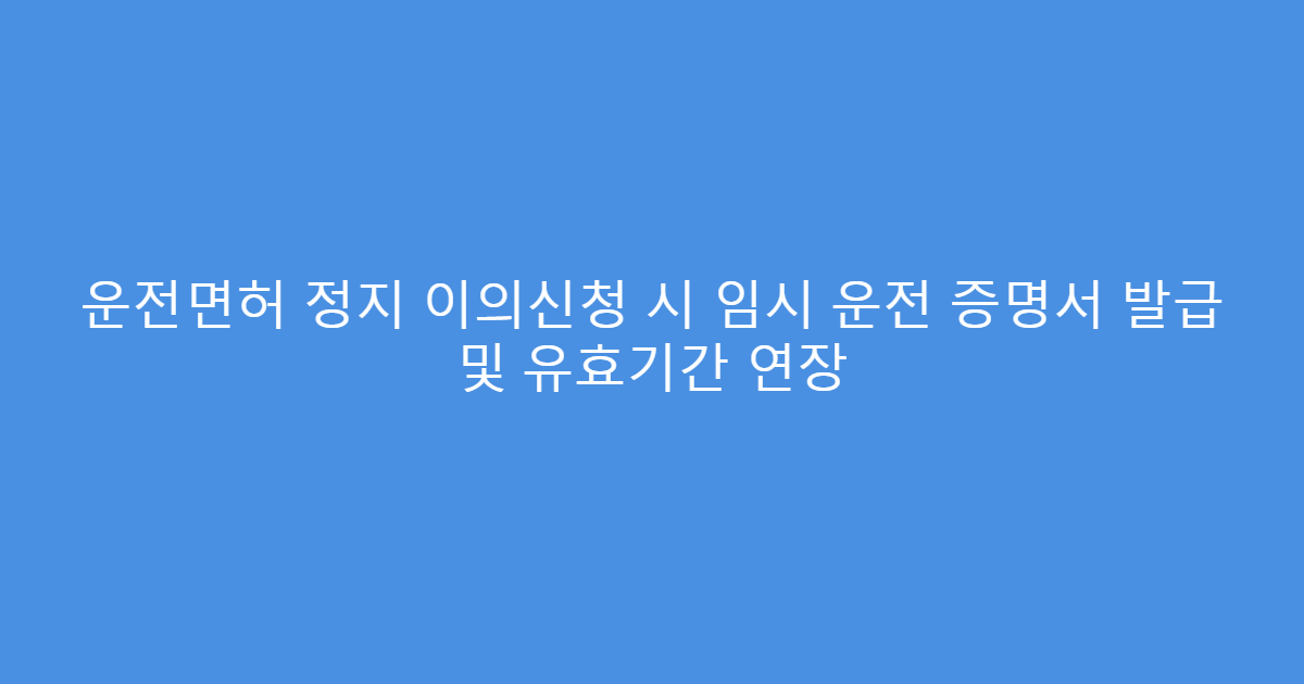운전면허 정지 이의신청 시 임시 운전 증명서 발급 및 유효기간 연장