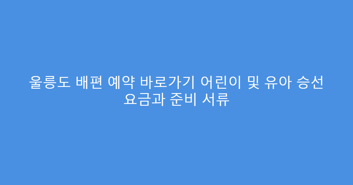 울릉도 배편 예약 바로가기 어린이 및 유아 승선 요금과 준비 서류