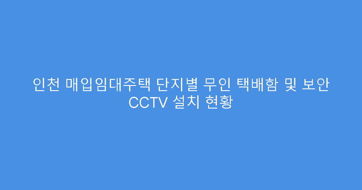 인천 매입임대주택 단지별 무인 택배함 및 보안 CCTV 설치 현황