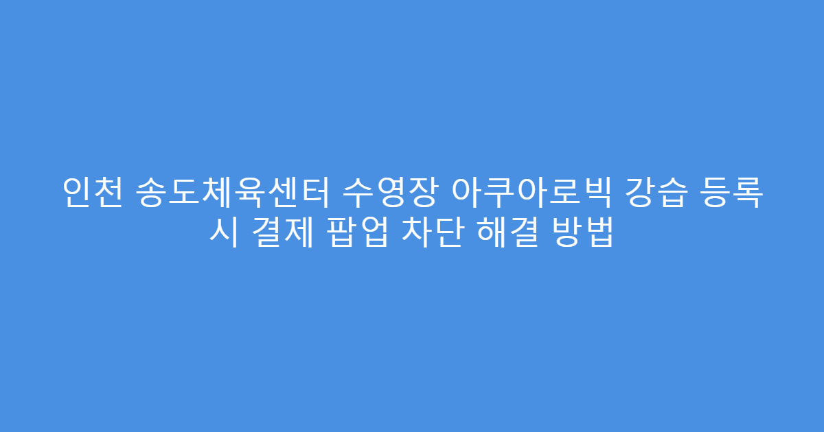 인천 송도체육센터 수영장 아쿠아로빅 강습 등록 시 결제 팝업 차단 해결 방법