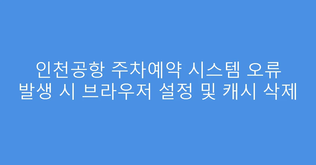 인천공항 주차예약 시스템 오류 발생 시 브라우저 설정 및 캐시 삭제