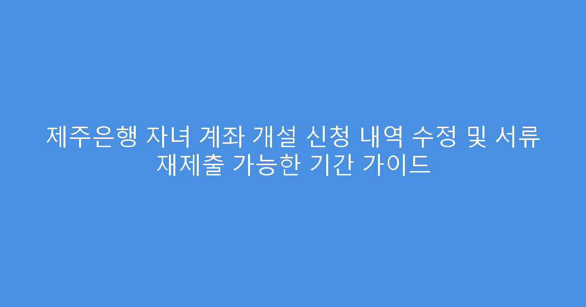 제주은행 자녀 계좌 개설 신청 내역 수정 및 서류 재제출 가능한 기간 가이드