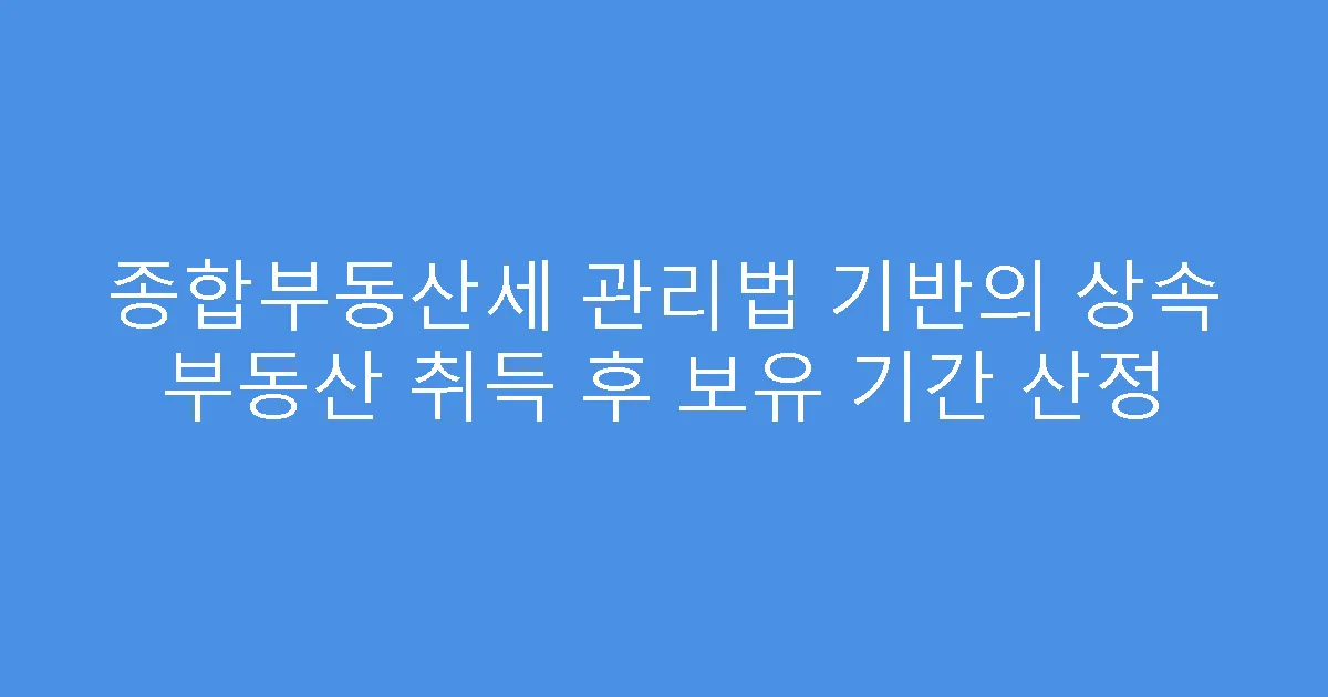 종합부동산세 관리법 기반의 상속 부동산 취득 후 보유 기간 산정