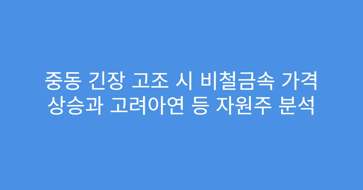 중동 긴장 고조 시 비철금속 가격 상승과 고려아연 등 자원주 분석