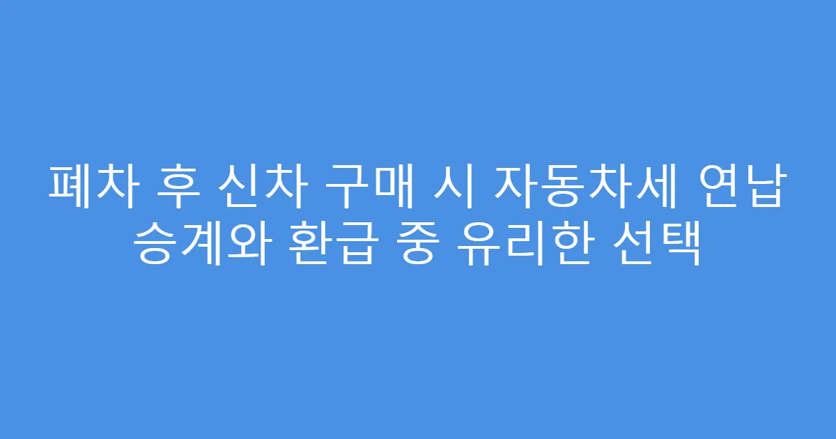 폐차 후 신차 구매 시 자동차세 연납 승계와 환급 중 유리한 선택