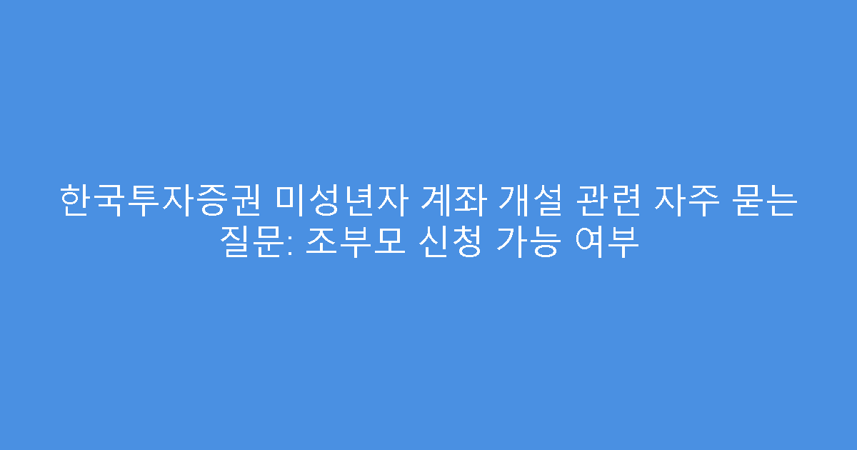 한국투자증권 미성년자 계좌 개설 관련 자주 묻는 질문: 조부모 신청 가능 여부