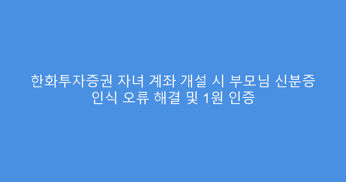 한화투자증권 자녀 계좌 개설 시 부모님 신분증 인식 오류 해결 및 1원 인증