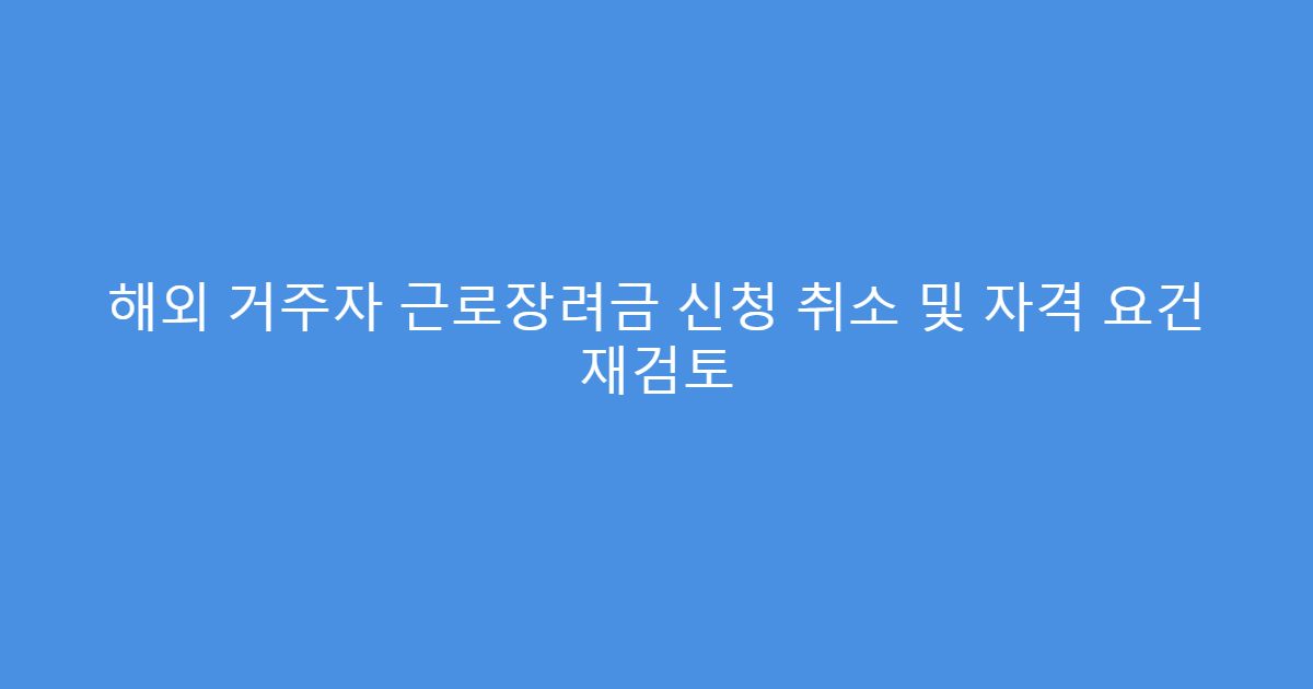 해외 거주자 근로장려금 신청 취소 및 자격 요건 재검토