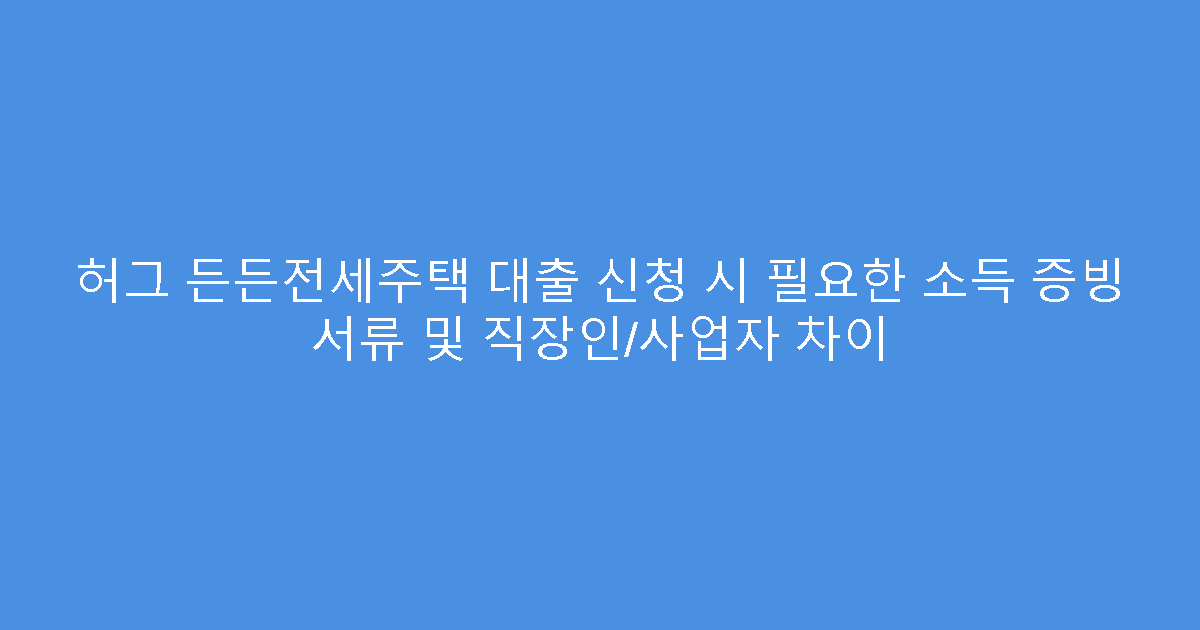 허그 든든전세주택 대출 신청 시 필요한 소득 증빙 서류 및 직장인/사업자 차이