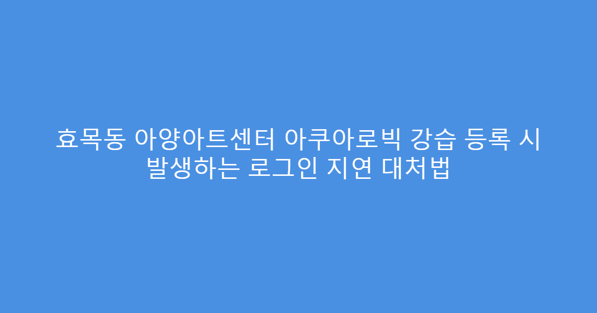 효목동 아양아트센터 아쿠아로빅 강습 등록 시 발생하는 로그인 지연 대처법