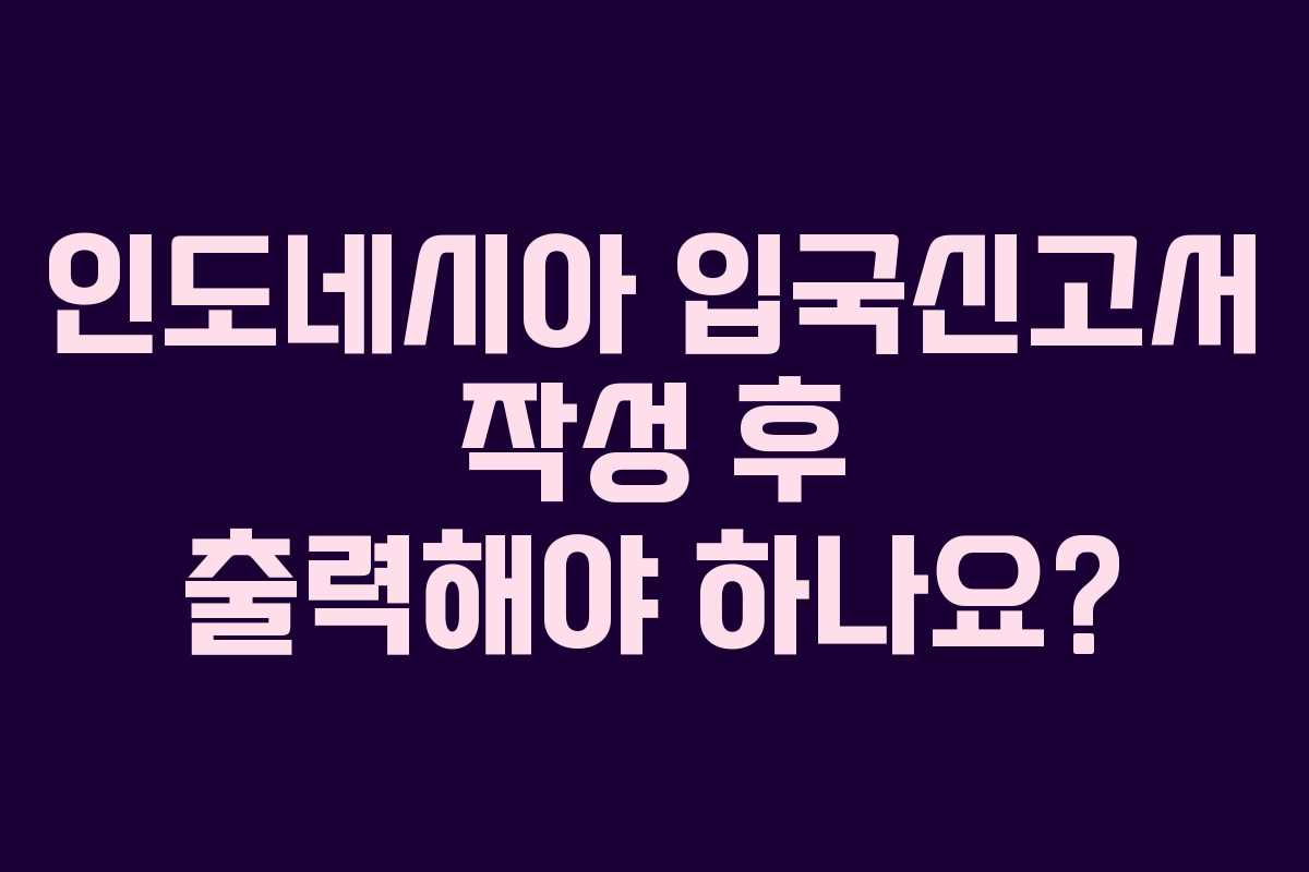 인도네시아 입국신고서 작성 후 출력해야 하나요?