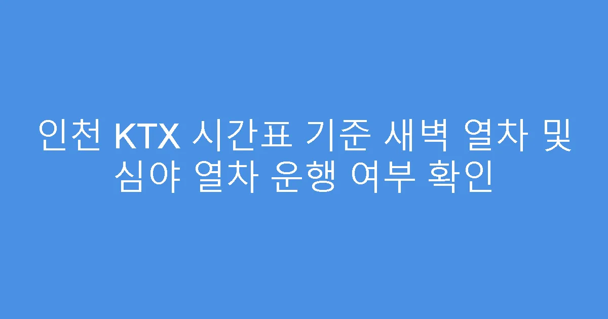 인천 KTX 시간표 기준 새벽 열차 및 심야 열차 운행 여부 확인