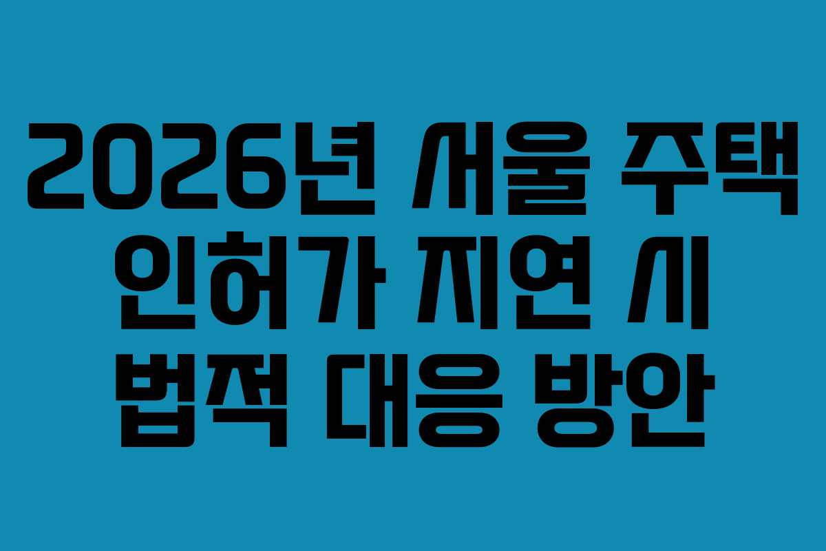 2026년 서울 주택 인허가 지연 시 법적 대응 방안