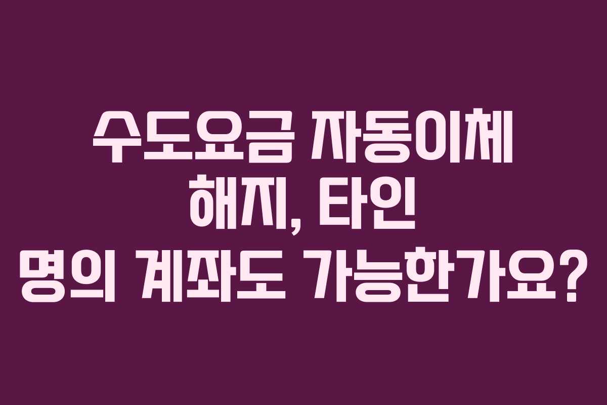 수도요금-자동이체-해지,-타인-명의-계좌도-가능한가요